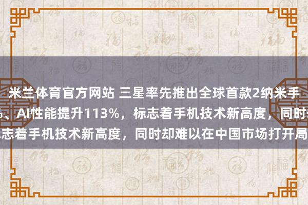 米兰体育官方网站 三星率先推出全球首款2纳米手机芯片，性能提升39%、AI性能提升113%，标志着手机技术新高度，同时却难以在中国市场打开局面