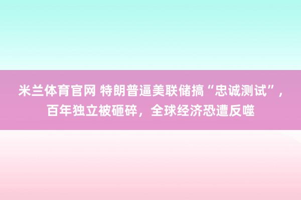 米兰体育官网 特朗普逼美联储搞“忠诚测试”，百年独立被砸碎，全球经济恐遭反噬