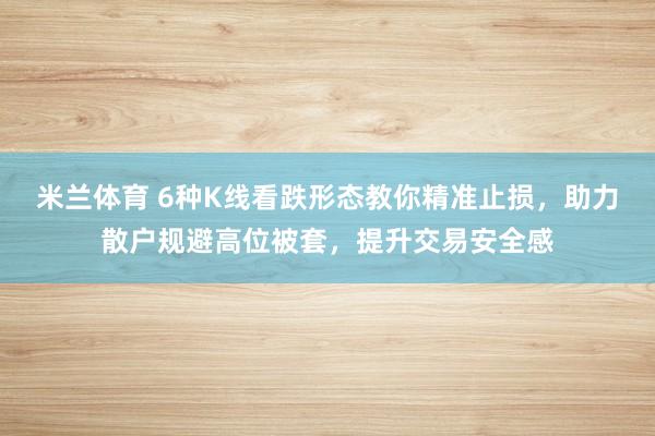 米兰体育 6种K线看跌形态教你精准止损，助力散户规避高位被套，提升交易安全感