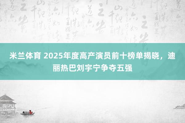 米兰体育 2025年度高产演员前十榜单揭晓，迪丽热巴刘宇宁争夺五强