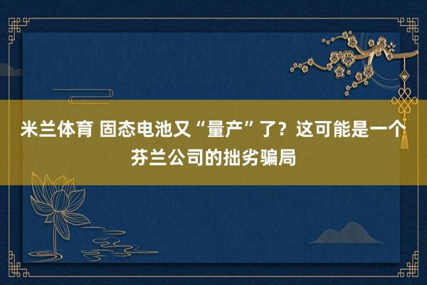 米兰体育 固态电池又“量产”了？这可能是一个芬兰公司的拙劣骗局