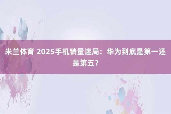 米兰体育 2025手机销量迷局：华为到底是第一还是第五？