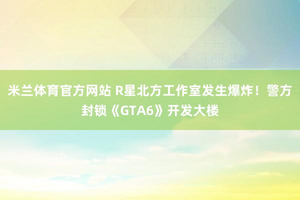 米兰体育官方网站 R星北方工作室发生爆炸！警方封锁《GTA6》开发大楼