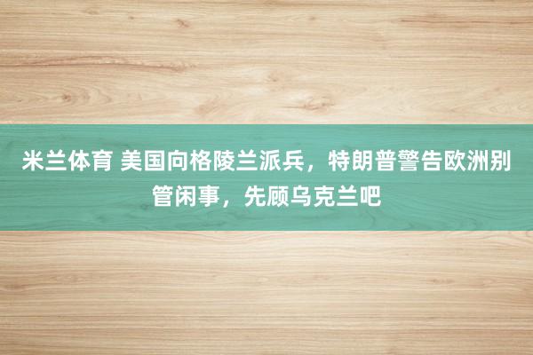 米兰体育 美国向格陵兰派兵，特朗普警告欧洲别管闲事，先顾乌克兰吧