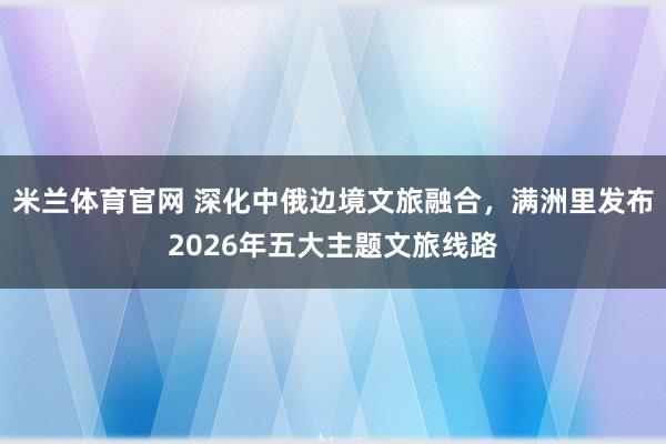 米兰体育官网 深化中俄边境文旅融合，满洲里发布2026年五大主题文旅线路