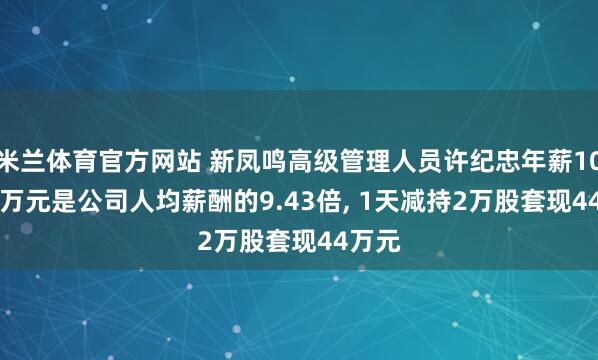 米兰体育官方网站 新凤鸣高级管理人员许纪忠年薪108.88万元是公司人均薪酬的9.43倍， 1天减持2万股套现44万元