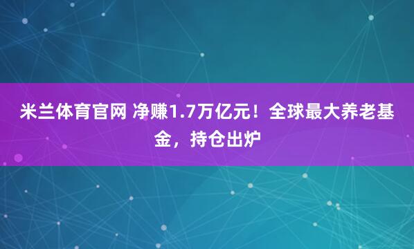 米兰体育官网 净赚1.7万亿元！全球最大养老基金，持仓出炉