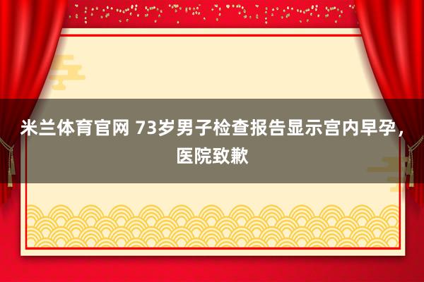 米兰体育官网 73岁男子检查报告显示宫内早孕，医院致歉
