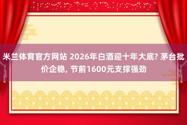 米兰体育官方网站 2026年白酒迎十年大底? 茅台批价企稳， 节前1600元支撑强劲