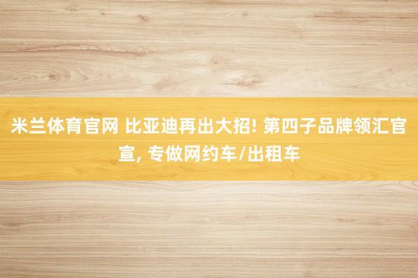 米兰体育官网 比亚迪再出大招! 第四子品牌领汇官宣， 专做网约车/出租车