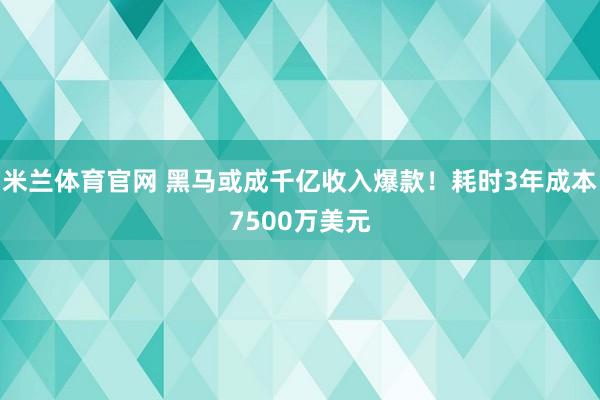 米兰体育官网 黑马或成千亿收入爆款！耗时3年成本7500万美元