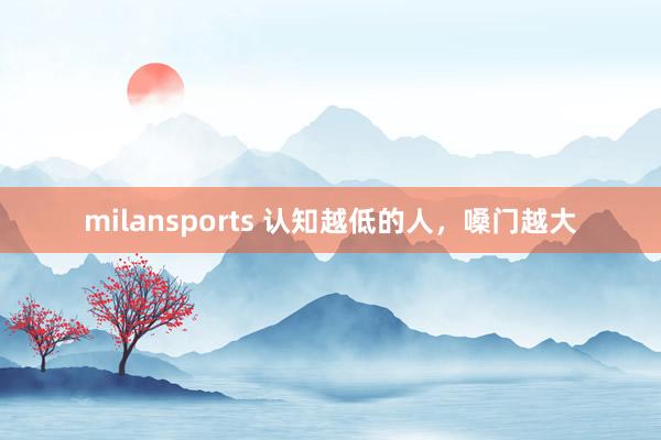 milansports 认知越低的人，嗓门越大