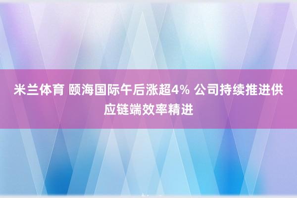 米兰体育 颐海国际午后涨超4% 公司持续推进供应链端效率精进