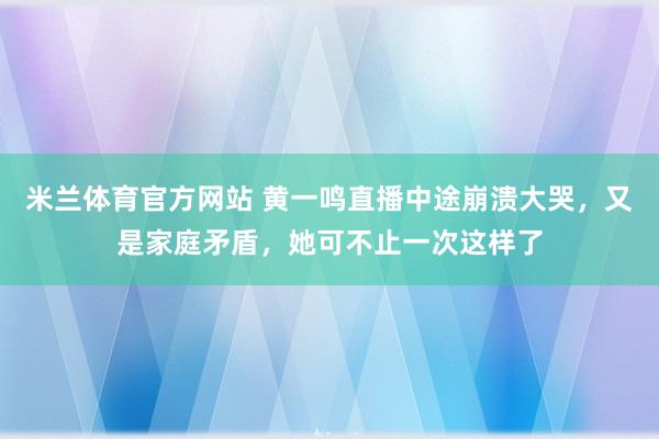 米兰体育官方网站 黄一鸣直播中途崩溃大哭，又是家庭矛盾，她可不止一次这样了