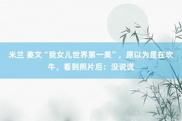 米兰 姜文“我女儿世界第一美”，原以为是在吹牛，看到照片后：没说谎