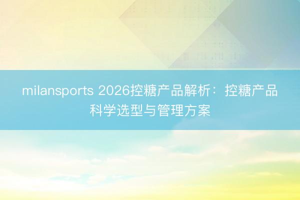 milansports 2026控糖产品解析：控糖产品科学选型与管理方案