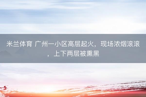 米兰体育 广州一小区高层起火，现场浓烟滚滚，上下两层被熏黑