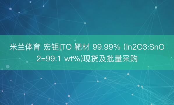 米兰体育 宏钜ITO 靶材 99.99% (In2O3:SnO2=99:1 wt%)现货及批量采购