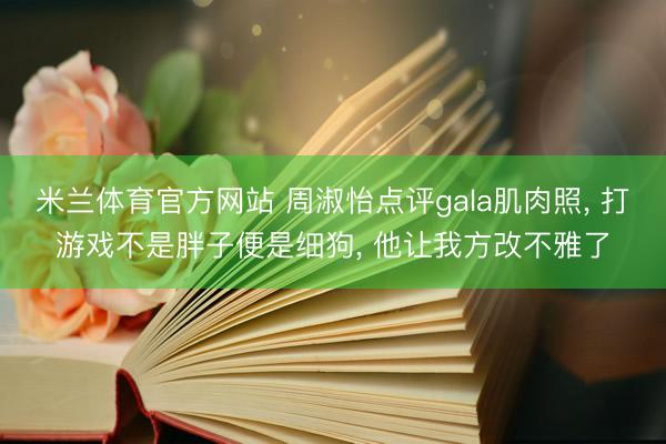 米兰体育官方网站 周淑怡点评gala肌肉照， 打游戏不是胖子便是细狗， 他让我方改不雅了