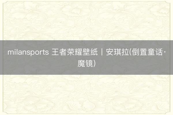 milansports 王者荣耀壁纸丨安琪拉(倒置童话·魔镜)