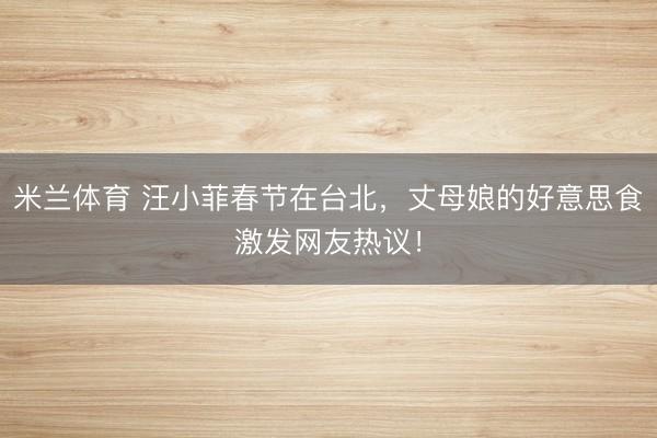 米兰体育 汪小菲春节在台北，丈母娘的好意思食激发网友热议！