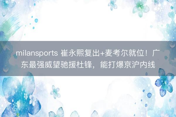 milansports 崔永熙复出+麦考尔就位！广东最强威望驰援杜锋，能打爆京沪内线