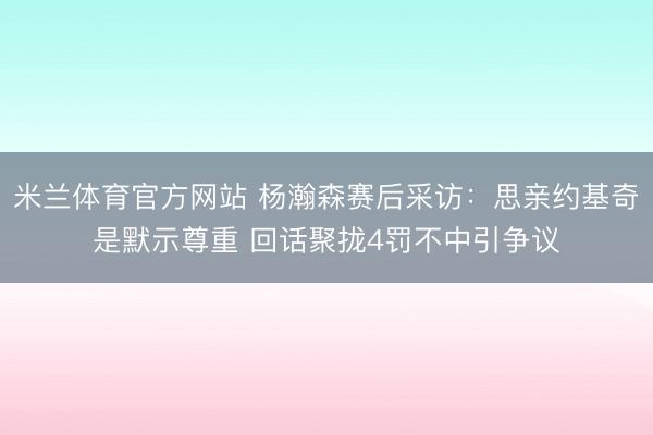米兰体育官方网站 杨瀚森赛后采访:思亲约基奇是默示尊重 回话聚拢4罚不中引争议