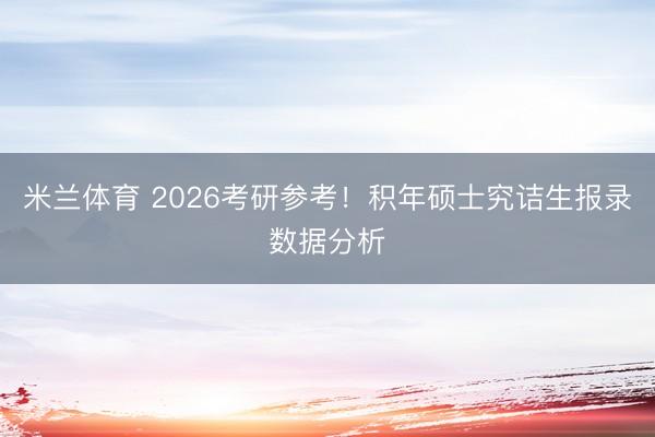 米兰体育 2026考研参考！积年硕士究诘生报录数据分析