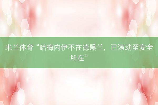 米兰体育 “哈梅内伊不在德黑兰，已滚动至安全所在”